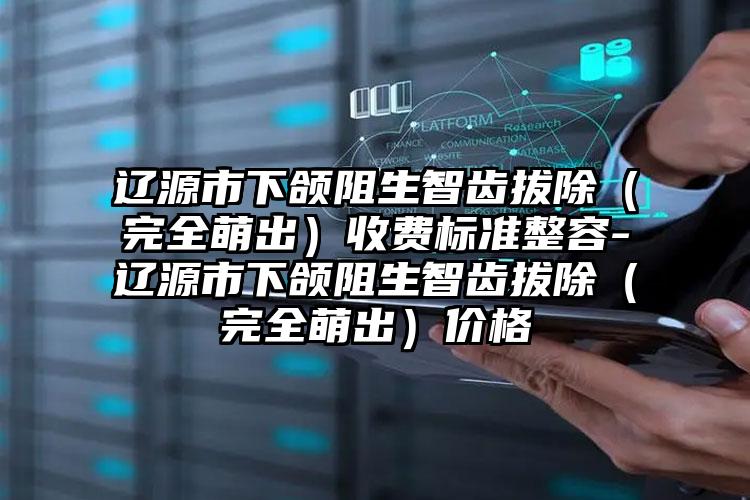 辽源市下颌阻生智齿拔除（完全萌出）收费标准整容-辽源市下颌阻生智齿拔除（完全萌出）价格