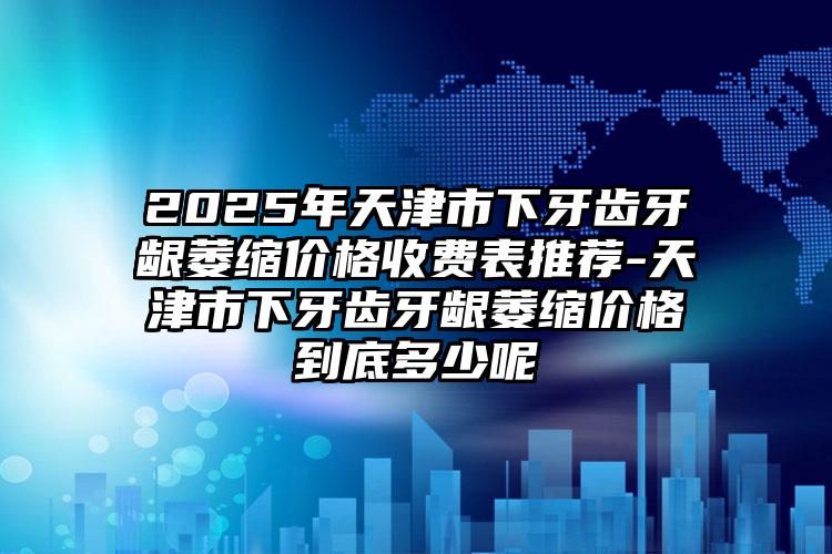 2025年天津市下牙齿牙龈萎缩价格收费表推荐-天津市下牙齿牙龈萎缩价格到底多少呢