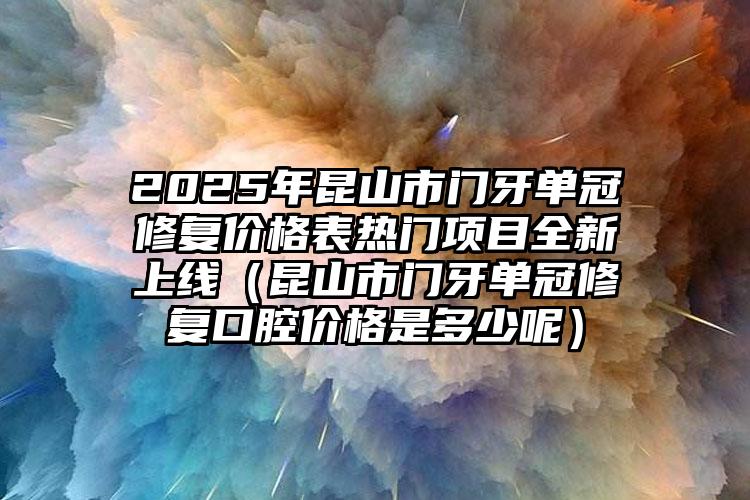 2025年昆山市门牙单冠修复价格表热门项目全新上线（昆山市门牙单冠修复口腔价格是多少呢）