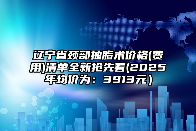 辽宁省颈部抽脂术价格(费用)清单全新抢先看(2025年均价为：3913元）