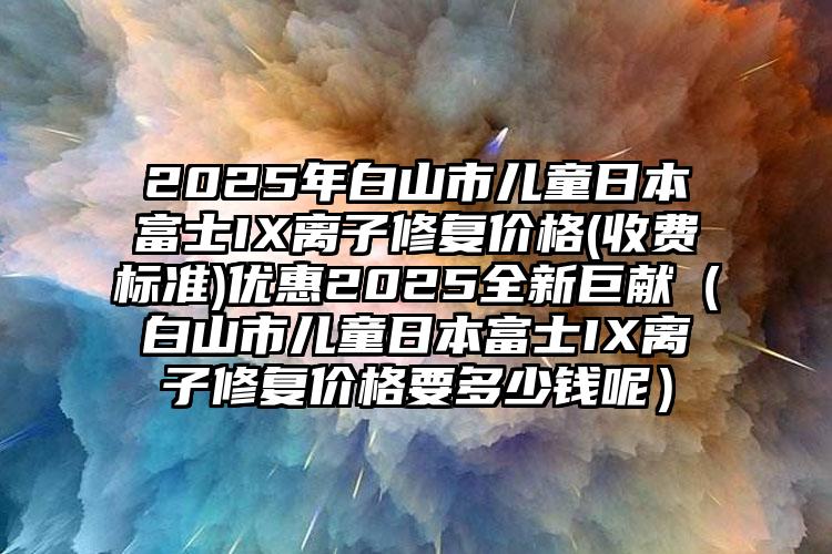 2025年白山市儿童日本富士IX离子修复价格(收费标准)优惠2025全新巨献（白山市儿童日本富士IX离子修复价格要多少钱呢）