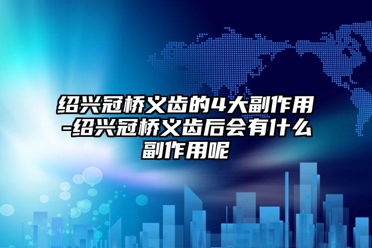 绍兴冠桥义齿的4大副作用-绍兴冠桥义齿后会有什么副作用呢