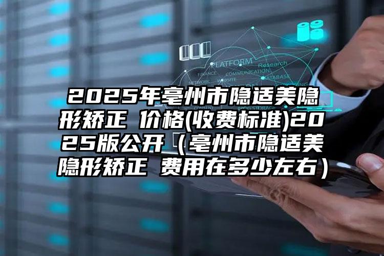 2025年亳州市隐适美隐形矫正 价格(收费标准)2025版公开（亳州市隐适美隐形矫正 费用在多少左右）