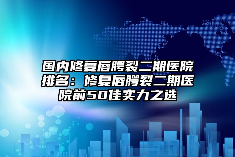 国内修复唇腭裂二期医院排名：修复唇腭裂二期医院前50佳实力之选