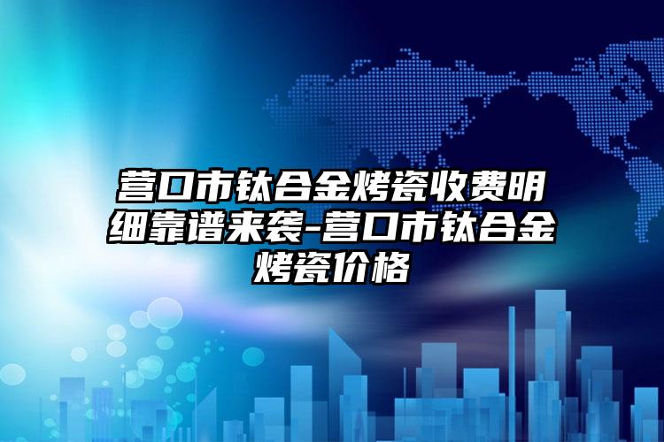 营口市钛合金烤瓷收费明细靠谱来袭-营口市钛合金烤瓷价格