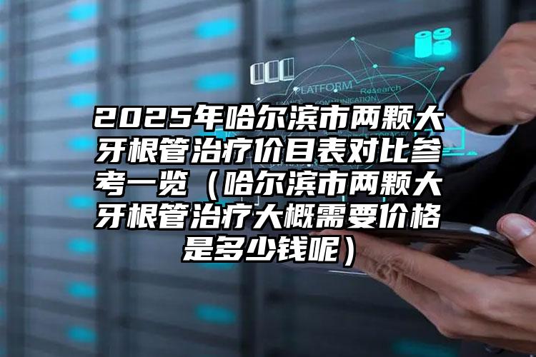 2025年哈尔滨市两颗大牙根管治疗价目表对比参考一览（哈尔滨市两颗大牙根管治疗大概需要价格是多少钱呢）