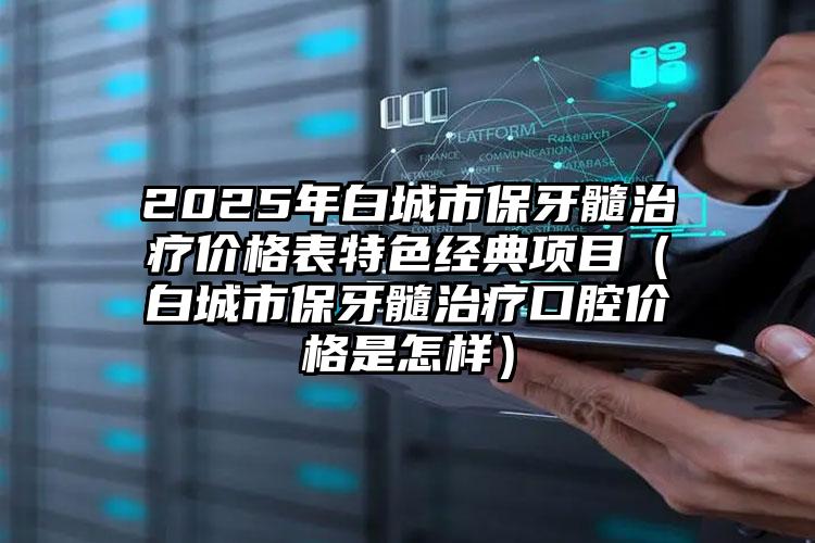 2025年白城市保牙髓治疗价格表特色经典项目（白城市保牙髓治疗口腔价格是怎样）