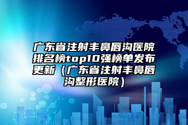 广东省注射丰鼻唇沟医院排名榜top10强榜单发布更新（广东省注射丰鼻唇沟整形医院）