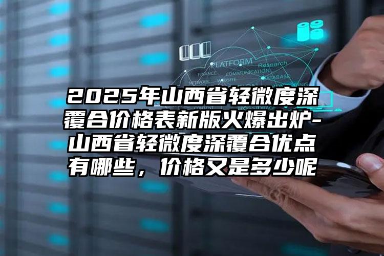 2025年山西省轻微度深覆合价格表新版火爆出炉-山西省轻微度深覆合优点有哪些，价格又是多少呢