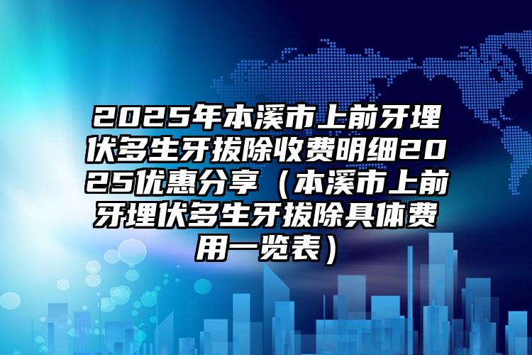 2025年本溪市上前牙埋伏多生牙拔除收费明细2025优惠分享（本溪市上前牙埋伏多生牙拔除具体费用一览表）