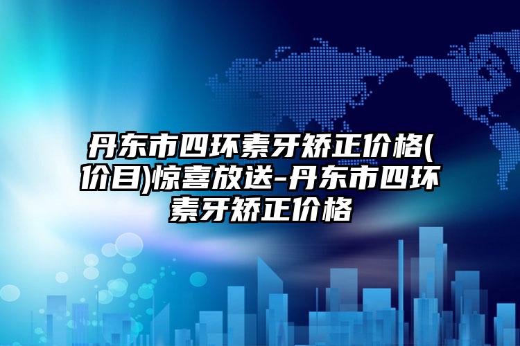 丹东市四环素牙矫正价格(价目)惊喜放送-丹东市四环素牙矫正价格