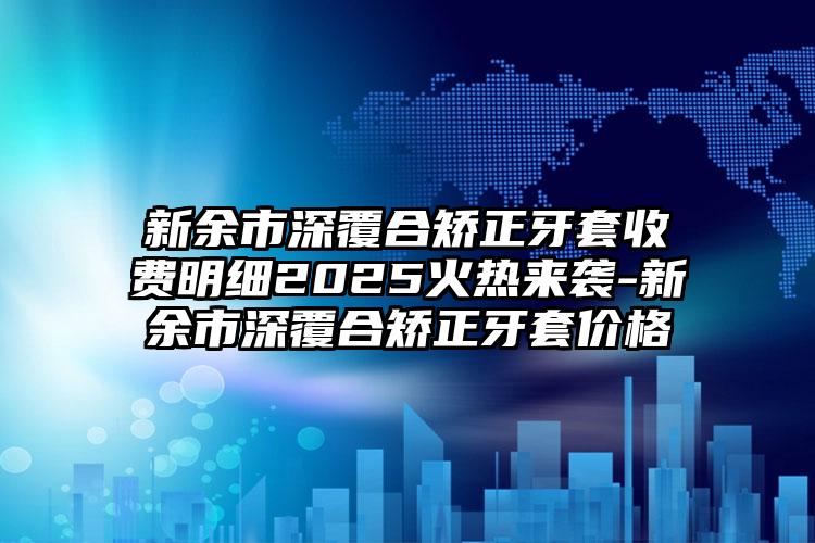 新余市深覆合矫正牙套收费明细2025火热来袭-新余市深覆合矫正牙套价格