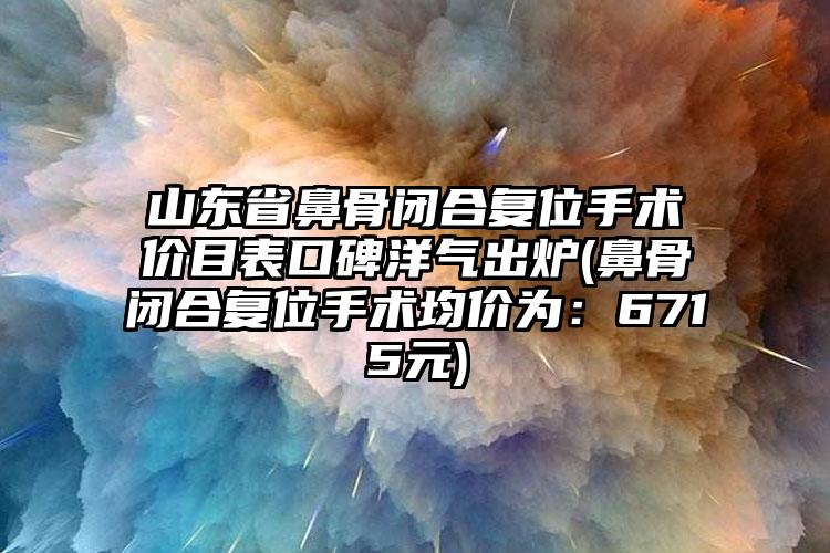 山东省鼻骨闭合复位手术价目表口碑洋气出炉(鼻骨闭合复位手术均价为：6715元)