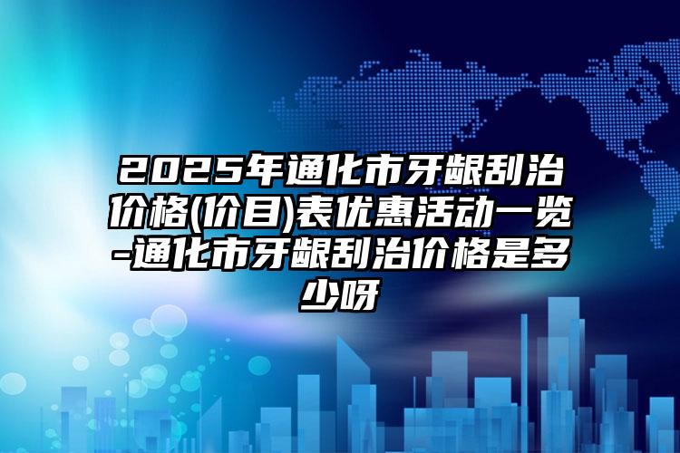 2025年通化市牙龈刮治价格(价目)表优惠活动一览-通化市牙龈刮治价格是多少呀