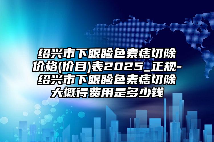 绍兴市下眼睑色素痣切除价格(价目)表2025_正规-绍兴市下眼睑色素痣切除大概得费用是多少钱