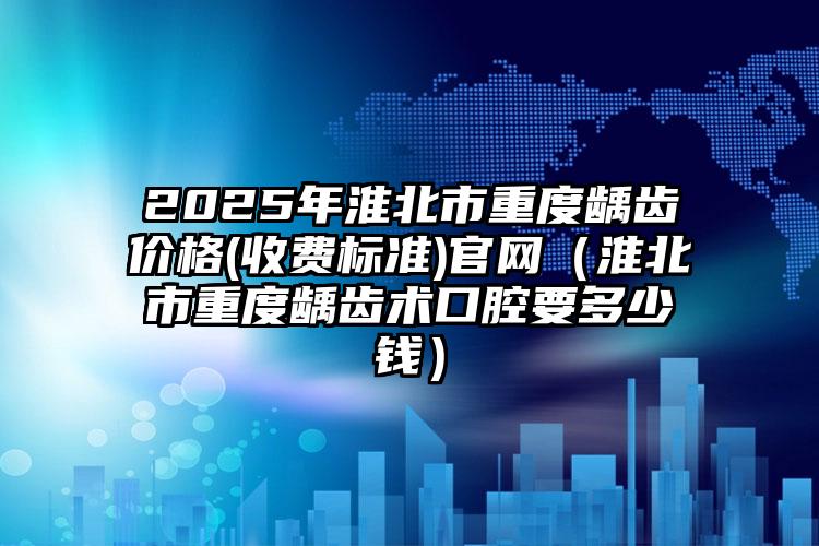 2025年淮北市重度龋齿价格(收费标准)官网（淮北市重度龋齿术口腔要多少钱）