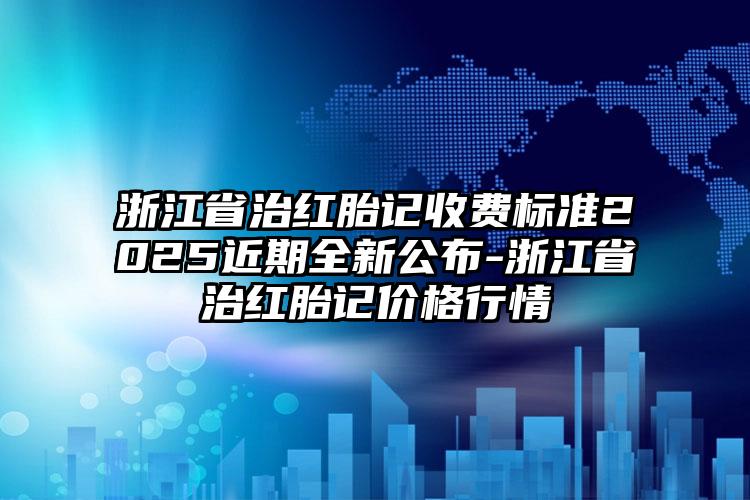 浙江省治红胎记收费标准2025近期全新公布-浙江省治红胎记价格行情