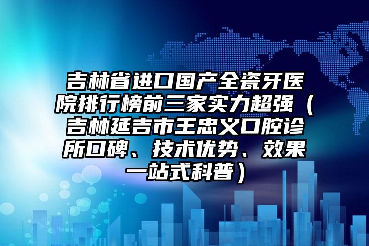 吉林省进口国产全瓷牙医院排行榜前三家实力超强（吉林延吉市王忠义口腔诊所口碑、技术优势、效果一站式科普）