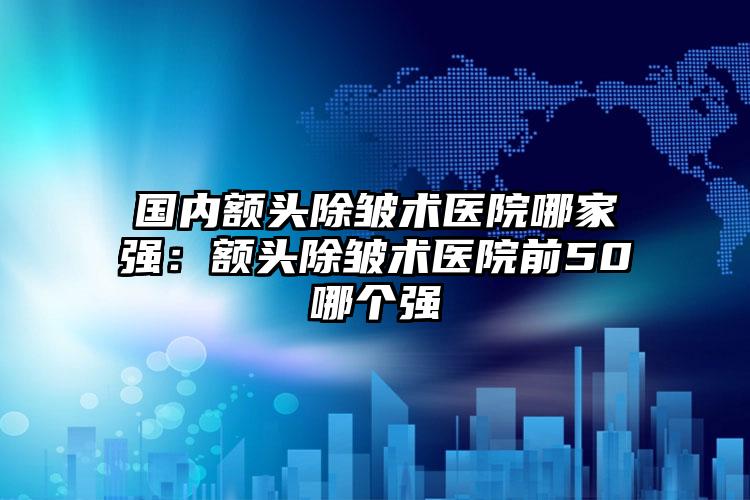 国内额头除皱术医院哪家强：额头除皱术医院前50哪个强