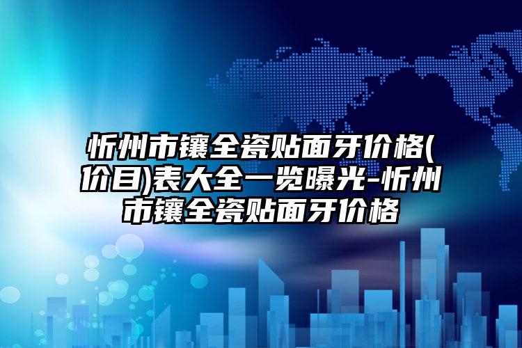 忻州市镶全瓷贴面牙价格(价目)表大全一览曝光-忻州市镶全瓷贴面牙价格