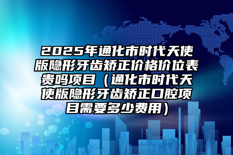 2025年通化市时代天使版隐形牙齿矫正价格价位表贵吗项目（通化市时代天使版隐形牙齿矫正口腔项目需要多少费用）