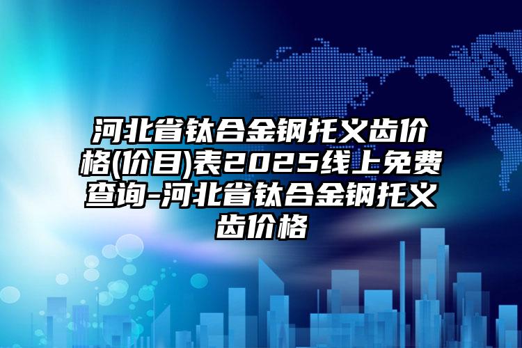 河北省钛合金钢托义齿价格(价目)表2025线上免费查询-河北省钛合金钢托义齿价格