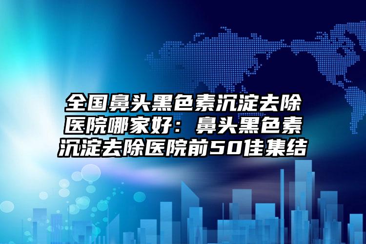 全国鼻头黑色素沉淀去除医院哪家好：鼻头黑色素沉淀去除医院前50佳集结