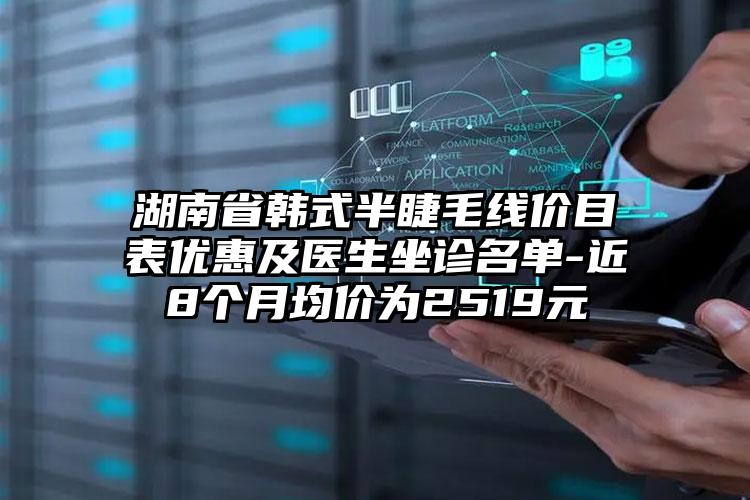 湖南省韩式半睫毛线价目表优惠及医生坐诊名单-近8个月均价为2519元