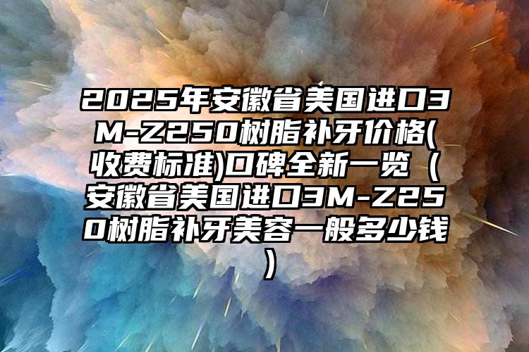 2025年安徽省美国进口3M-Z250树脂补牙价格(收费标准)口碑全新一览（安徽省美国进口3M-Z250树脂补牙美容一般多少钱）