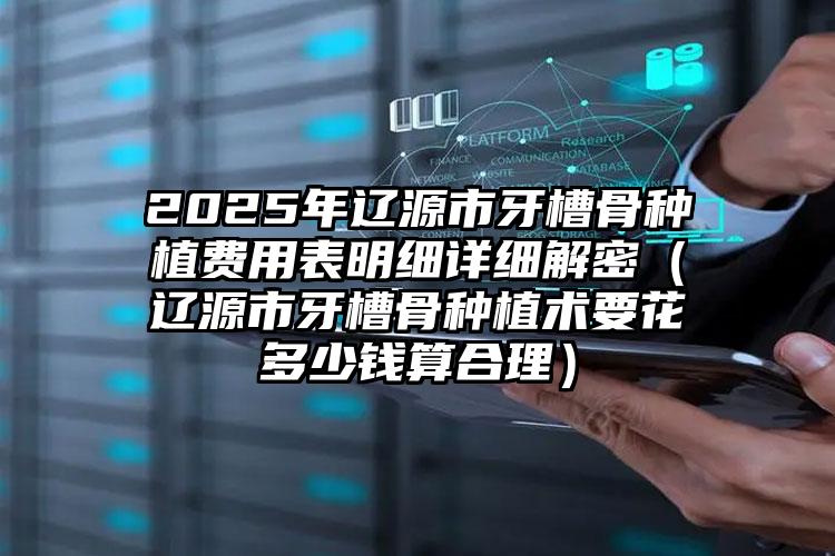 2025年辽源市牙槽骨种植费用表明细详细解密（辽源市牙槽骨种植术要花多少钱算合理）