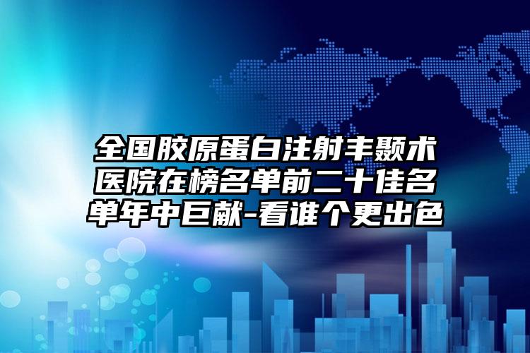 全国胶原蛋白注射丰颞术医院在榜名单前二十佳名单年中巨献-看谁个更出色