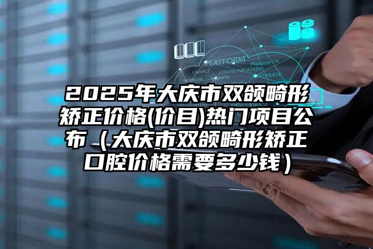 2025年大庆市双颌畸形矫正价格(价目)热门项目公布（大庆市双颌畸形矫正口腔价格需要多少钱）