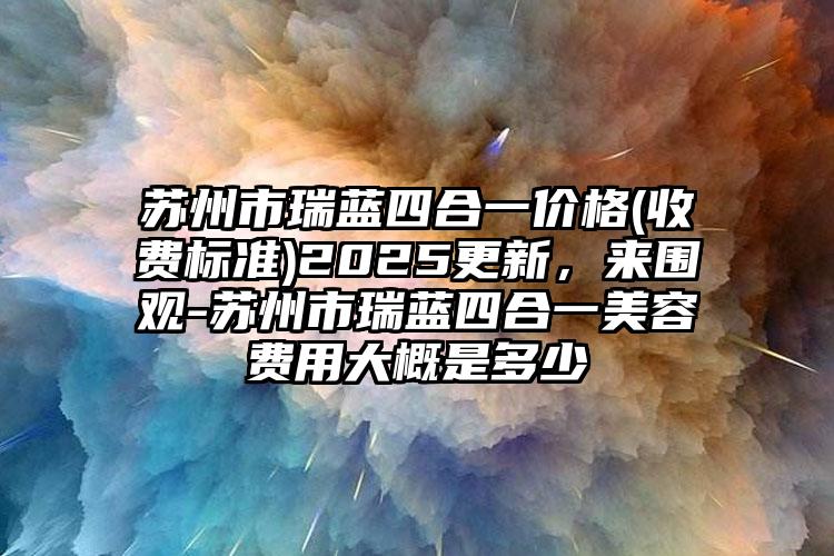 苏州市瑞蓝四合一价格(收费标准)2025更新，来围观-苏州市瑞蓝四合一美容费用大概是多少