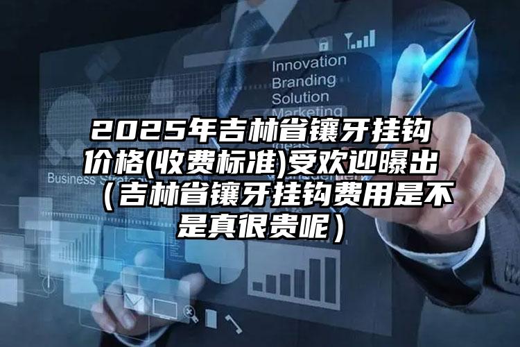 2025年吉林省镶牙挂钩价格(收费标准)受欢迎曝出（吉林省镶牙挂钩费用是不是真很贵呢）