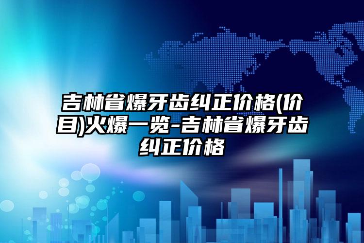 吉林省爆牙齿纠正价格(价目)火爆一览-吉林省爆牙齿纠正价格