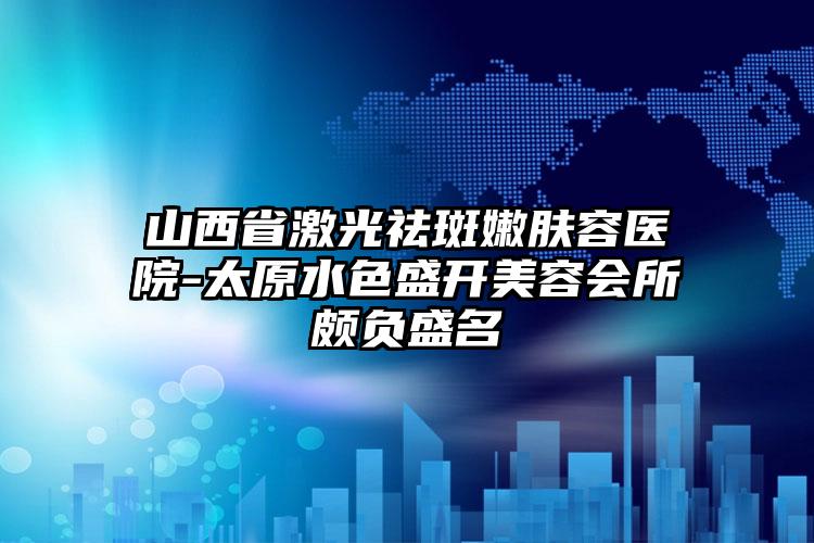 山西省激光祛斑嫩肤容医院-太原水色盛开美容会所颇负盛名