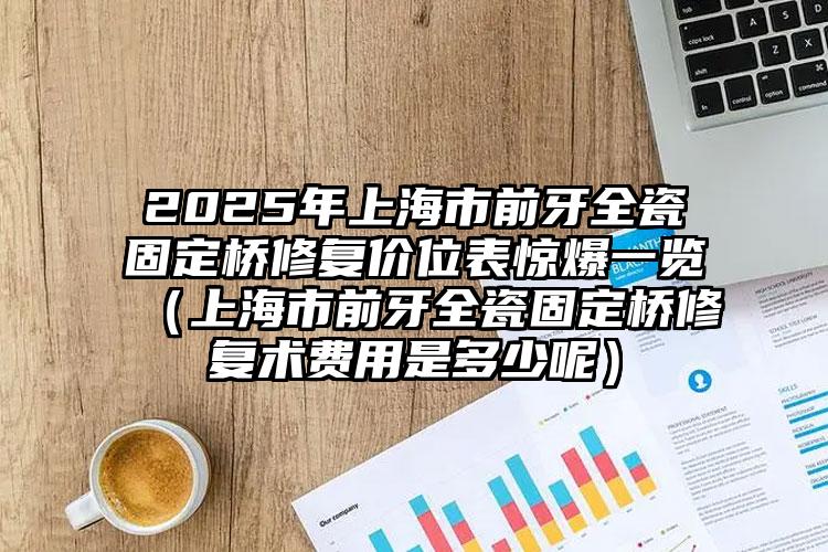 2025年上海市前牙全瓷固定桥修复价位表惊爆一览（上海市前牙全瓷固定桥修复术费用是多少呢）