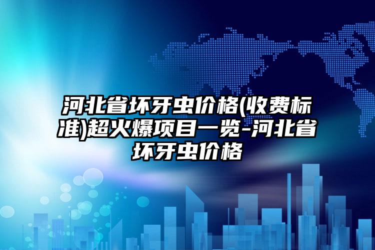 河北省坏牙虫价格(收费标准)超火爆项目一览-河北省坏牙虫价格