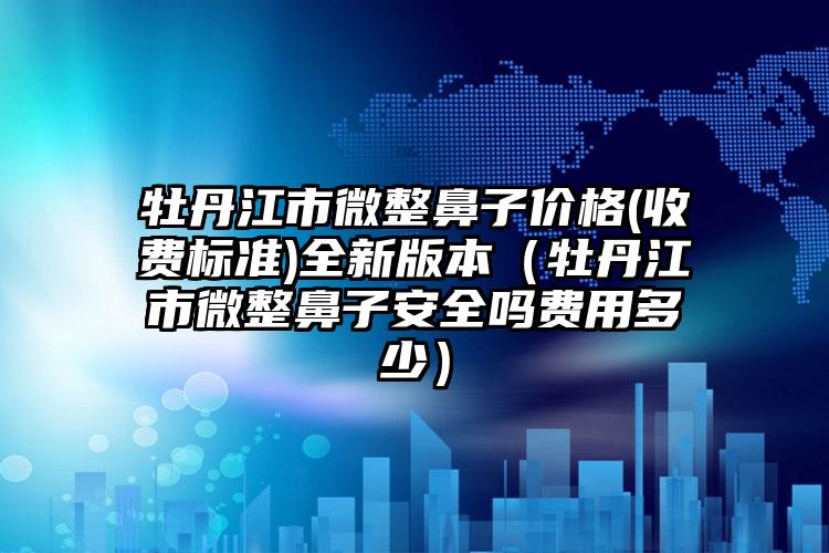 牡丹江市微整鼻子价格(收费标准)全新版本（牡丹江市微整鼻子安全吗费用多少）