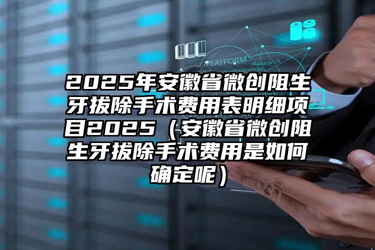 2025年安徽省微创阻生牙拔除手术费用表明细项目2025（安徽省微创阻生牙拔除手术费用是如何确定呢）