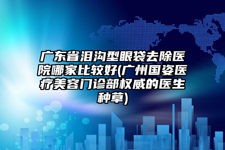 广东省泪沟型眼袋去除医院哪家比较好(广州国姿医疗美容门诊部权威的医生种草)