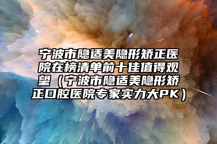 宁波市隐适美隐形矫正医院在榜清单前十佳值得观望（宁波市隐适美隐形矫正口腔医院专家实力大PK）