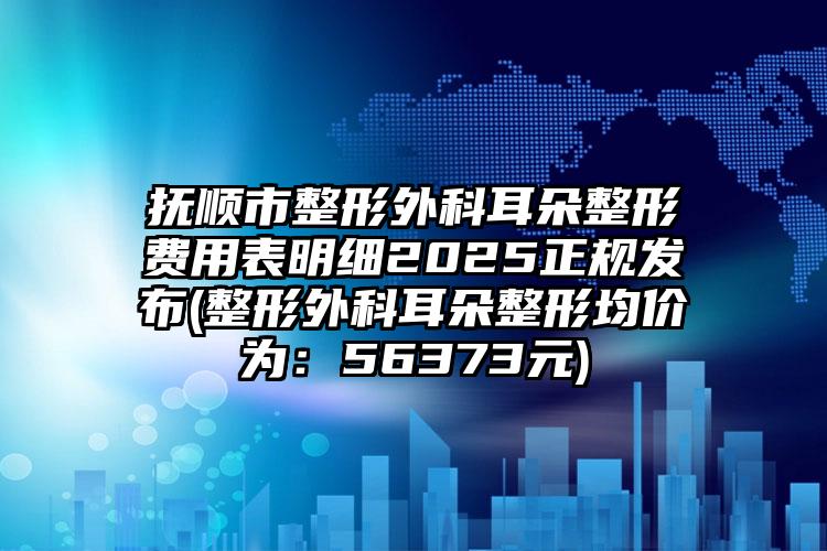 抚顺市整形外科耳朵整形费用表明细2025正规发布(整形外科耳朵整形均价为：56373元)