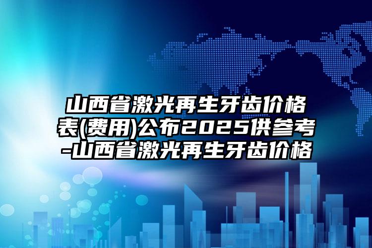 山西省激光再生牙齿价格表(费用)公布2025供参考-山西省激光再生牙齿价格