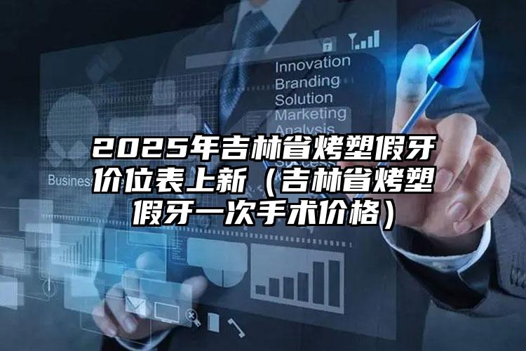 2025年吉林省烤塑假牙价位表上新（吉林省烤塑假牙一次手术价格）