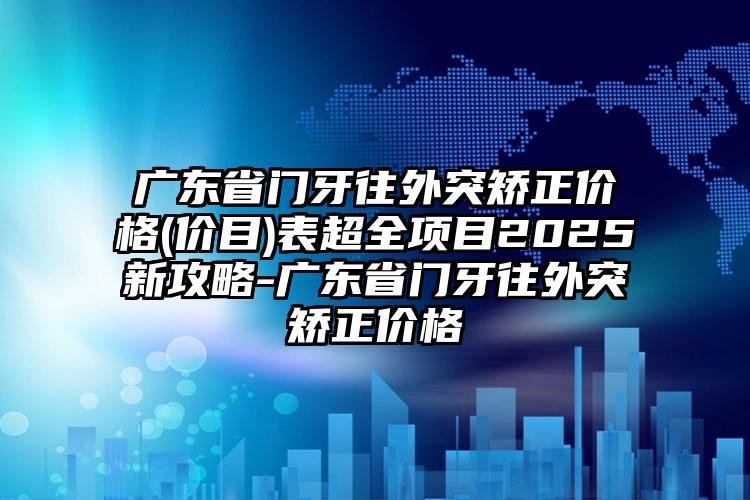 广东省门牙往外突矫正价格(价目)表超全项目2025新攻略-广东省门牙往外突矫正价格