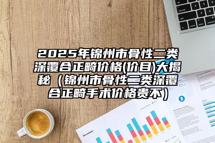 2025年锦州市骨性二类深覆合正畸价格(价目)大揭秘（锦州市骨性二类深覆合正畸手术价格贵不）