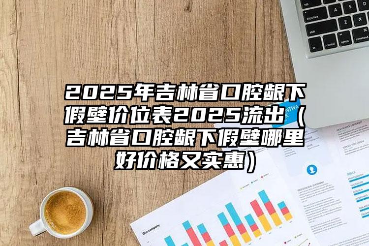 2025年吉林省口腔龈下假壁价位表2025流出（吉林省口腔龈下假壁哪里好价格又实惠）