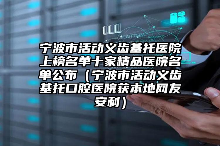 宁波市活动义齿基托医院上榜名单十家精品医院名单公布（宁波市活动义齿基托口腔医院获本地网友安利）