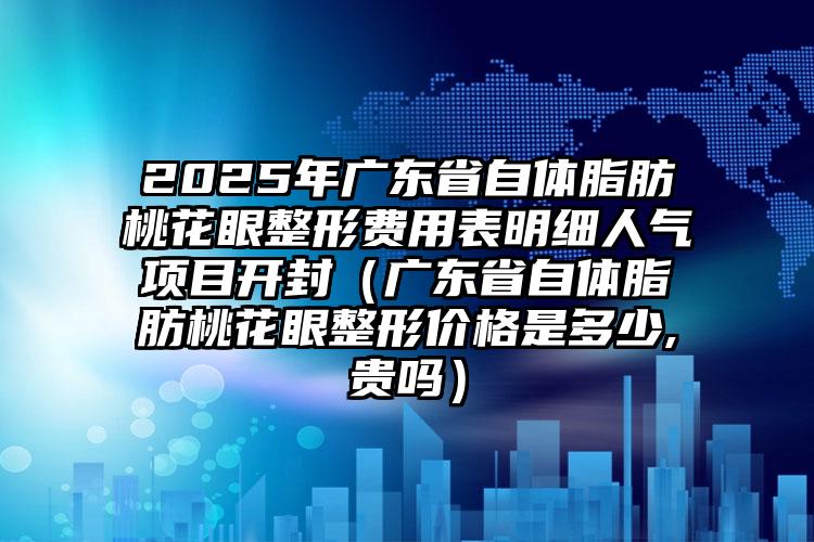 2025年广东省自体脂肪桃花眼整形费用表明细人气项目开封（广东省自体脂肪桃花眼整形价格是多少,贵吗）